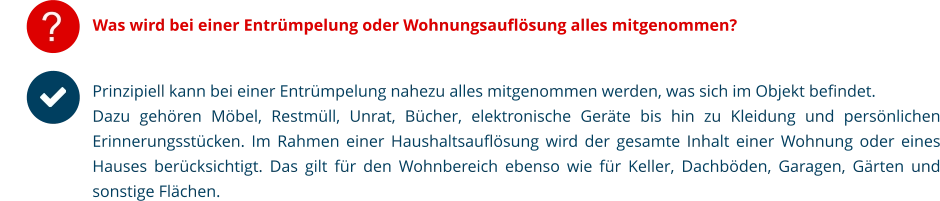 ? Was wird bei einer Entrümpelung oder Wohnungsauflösung alles mitgenommen? Prinzipiell kann bei einer Entrümpelung nahezu alles mitgenommen werden, was sich im Objekt befindet. Dazu gehören Möbel, Restmüll, Unrat, Bücher, elektronische Geräte bis hin zu Kleidung und persönlichen Erinnerungsstücken. Im Rahmen einer Haushaltsauflösung wird der gesamte Inhalt einer Wohnung oder eines Hauses berücksichtigt. Das gilt für den Wohnbereich ebenso wie für Keller, Dachböden, Garagen, Gärten und sonstige Flächen.