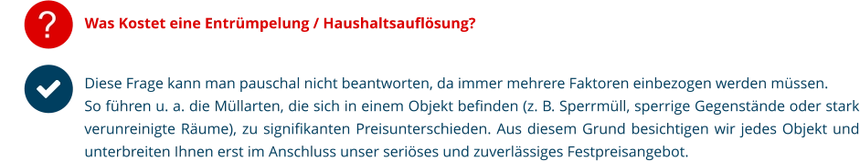 Was Kostet eine Entrümpelung / Haushaltsauflösung? Diese Frage kann man pauschal nicht beantworten, da immer mehrere Faktoren einbezogen werden müssen. So führen u. a. die Müllarten, die sich in einem Objekt befinden (z. B. Sperrmüll, sperrige Gegenstände oder stark verunreinigte Räume), zu signifikanten Preisunterschieden. Aus diesem Grund besichtigen wir jedes Objekt und unterbreiten Ihnen erst im Anschluss unser seriöses und zuverlässiges Festpreisangebot.   ?