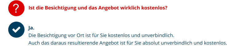 Ist die Besichtigung und das Angebot wirklich kostenlos? Ja.  Die Besichtigung vor Ort ist für Sie kostenlos und unverbindlich. Auch das daraus resultierende Angebot ist für Sie absolut unverbindlich und kostenlos.   ?