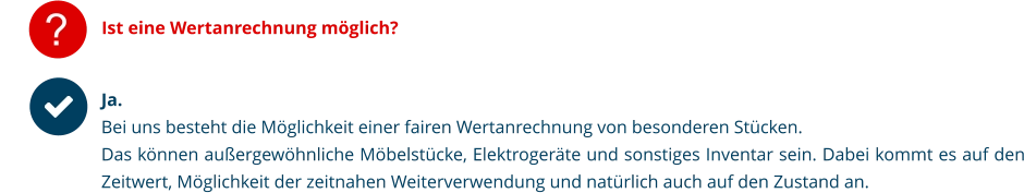 Ist eine Wertanrechnung möglich? Ja.  Bei uns besteht die Möglichkeit einer fairen Wertanrechnung von besonderen Stücken. Das können außergewöhnliche Möbelstücke, Elektrogeräte und sonstiges Inventar sein. Dabei kommt es auf den Zeitwert, Möglichkeit der zeitnahen Weiterverwendung und natürlich auch auf den Zustand an.   ?