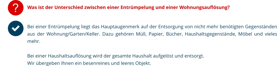 Was ist der Unterschied zwischen einer Entrümpelung und einer Wohnungsauflösung? Bei einer Entrümpelung liegt das Hauptaugenmerk auf der Entsorgung von nicht mehr benötigten Gegenständen aus der Wohnung/Garten/Keller. Dazu gehören Müll, Papier, Bücher, Haushaltsgegenstände, Möbel und vieles mehr.  Bei einer Haushaltsauflösung wird der gesamte Haushalt aufgelöst und entsorgt.  Wir übergeben Ihnen ein besenreines und leeres Objekt.   ?