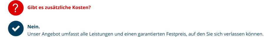 ? Gibt es zusätzliche Kosten?   Nein.  Unser Angebot umfasst alle Leistungen und einen garantierten Festpreis, auf den Sie sich verlassen können.