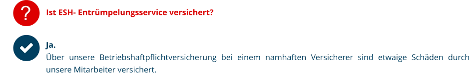 ? Ist ESH- Entrümpelungsservice versichert?   Ja.  Über unsere Betriebshaftpflichtversicherung bei einem namhaften Versicherer sind etwaige Schäden durch unsere Mitarbeiter versichert.
