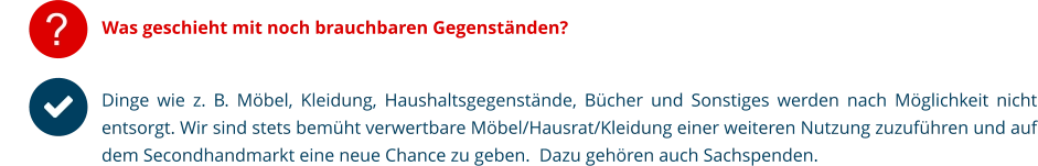 ? Was geschieht mit noch brauchbaren Gegenständen?  Dinge wie z. B. Möbel, Kleidung, Haushaltsgegenstände, Bücher und Sonstiges werden nach Möglichkeit nicht entsorgt. Wir sind stets bemüht verwertbare Möbel/Hausrat/Kleidung einer weiteren Nutzung zuzuführen und auf dem Secondhandmarkt eine neue Chance zu geben.  Dazu gehören auch Sachspenden.
