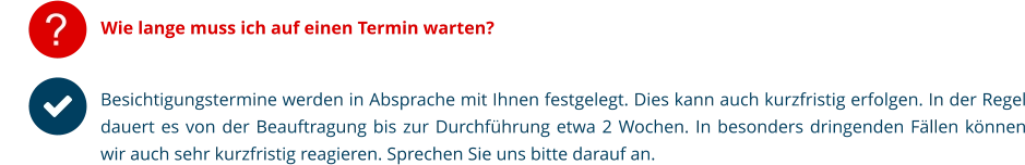 ? Wie lange muss ich auf einen Termin warten? Besichtigungstermine werden in Absprache mit Ihnen festgelegt. Dies kann auch kurzfristig erfolgen. In der Regel dauert es von der Beauftragung bis zur Durchführung etwa 2 Wochen. In besonders dringenden Fällen können wir auch sehr kurzfristig reagieren. Sprechen Sie uns bitte darauf an.