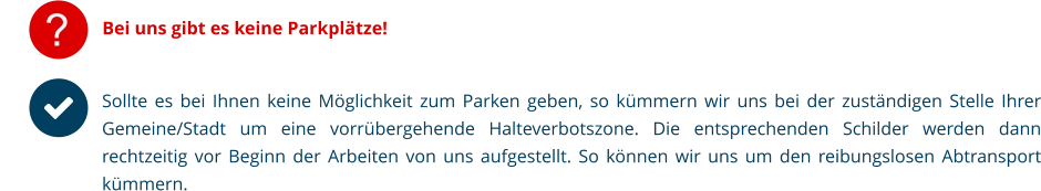 ? Bei uns gibt es keine Parkplätze! Sollte es bei Ihnen keine Möglichkeit zum Parken geben, so kümmern wir uns bei der zuständigen Stelle Ihrer Gemeine/Stadt um eine vorrübergehende Halteverbotszone. Die entsprechenden Schilder werden dann rechtzeitig vor Beginn der Arbeiten von uns aufgestellt. So können wir uns um den reibungslosen Abtransport kümmern.