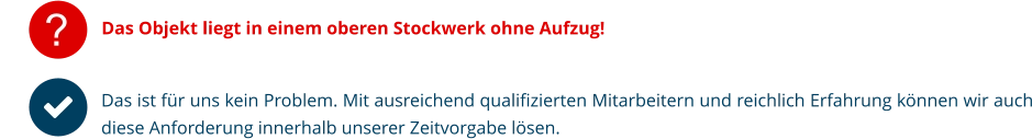 ? Das Objekt liegt in einem oberen Stockwerk ohne Aufzug! Das ist für uns kein Problem. Mit ausreichend qualifizierten Mitarbeitern und reichlich Erfahrung können wir auch diese Anforderung innerhalb unserer Zeitvorgabe lösen.