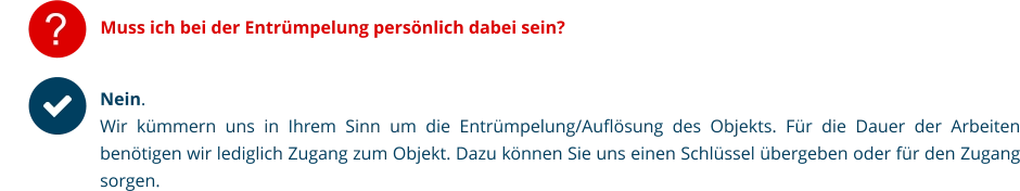 ? Muss ich bei der Entrümpelung persönlich dabei sein? Nein.  Wir kümmern uns in Ihrem Sinn um die Entrümpelung/Auflösung des Objekts. Für die Dauer der Arbeiten benötigen wir lediglich Zugang zum Objekt. Dazu können Sie uns einen Schlüssel übergeben oder für den Zugang sorgen.