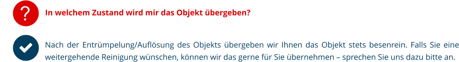 ? In welchem Zustand wird mir das Objekt übergeben? Nach der Entrümpelung/Auflösung des Objekts übergeben wir Ihnen das Objekt stets besenrein. Falls Sie eine weitergehende Reinigung wünschen, können wir das gerne für Sie übernehmen – sprechen Sie uns dazu bitte an.