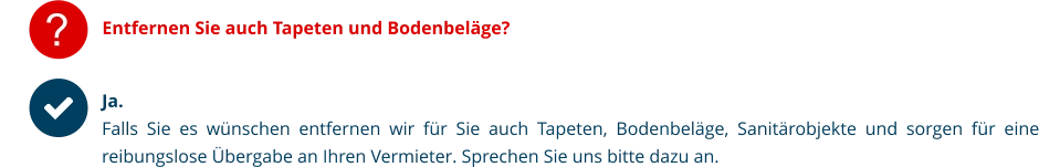 ? Entfernen Sie auch Tapeten und Bodenbeläge? Ja. Falls Sie es wünschen entfernen wir für Sie auch Tapeten, Bodenbeläge, Sanitärobjekte und sorgen für eine reibungslose Übergabe an Ihren Vermieter. Sprechen Sie uns bitte dazu an.