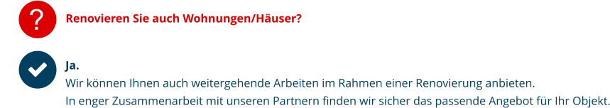 ? Renovieren Sie auch Wohnungen/Häuser? Ja.Wir können Ihnen auch weitergehende Arbeiten im Rahmen einer Renovierung anbieten.  In enger Zusammenarbeit mit unseren Partnern finden wir sicher das passende Angebot für Ihr Objekt.