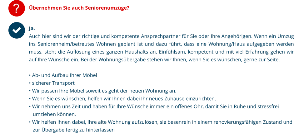 ? Übernehmen Sie auch Seniorenumzüge? Ja.Auch hier sind wir der richtige und kompetente Ansprechpartner für Sie oder Ihre Angehörigen. Wenn ein Umzug ins Seniorenheim/betreutes Wohnen geplant ist und dazu führt, dass eine Wohnung/Haus aufgegeben werden muss, steht die Auflösung eines ganzen Haushalts an. Einfühlsam, kompetent und mit viel Erfahrung gehen wir auf Ihre Wünsche ein. Bei der Wohnungsübergabe stehen wir Ihnen, wenn Sie es wünschen, gerne zur Seite.  • Ab- und Aufbau Ihrer Möbel  • sicherer Transport • Wir passen Ihre Möbel soweit es geht der neuen Wohnung an.  • Wenn Sie es wünschen, helfen wir Ihnen dabei Ihr neues Zuhause einzurichten.  • Wir nehmen uns Zeit und haben für Ihre Wünsche immer ein offenes Ohr, damit Sie in Ruhe und stressfrei        umziehen können.  • Wir helfen Ihnen dabei, Ihre alte Wohnung aufzulösen, sie besenrein in einem renovierungsfähigen Zustand und    zur Übergabe fertig zu hinterlassen