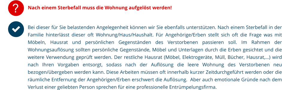 ? Nach einem Sterbefall muss die Wohnung aufgelöst werden! Bei dieser für Sie belastenden Angelegenheit können wir Sie ebenfalls unterstützen. Nach einem Sterbefall in der Familie hinterlässt dieser oft Wohnung/Haus/Haushalt. Für Angehörige/Erben stellt sich oft die Frage was mit Möbeln, Hausrat und persönlichen Gegenständen des Verstorbenen passieren soll. Im Rahmen der Wohnungsauflösung sollten persönliche Gegenstände, Möbel und Unterlagen durch die Erben gesichtet und die weitere Verwendung geprüft werden. Der restliche Hausrat (Möbel, Elektrogeräte, Müll, Bücher, Hausrat,…) wird nach Ihren Vorgaben entsorgt, sodass nach der Auflösung die leere Wohnung des Verstorbenen neu bezogen/übergeben werden kann. Diese Arbeiten müssen oft innerhalb kurzer Zeitdurchgeführt werden oder die räumliche Entfernung der Angehörigen/Erben erschwert die Auflösung.  Aber auch emotionale Gründe nach dem Verlust einer geliebten Person sprechen für eine professionelle Entrümpelungsfirma. 