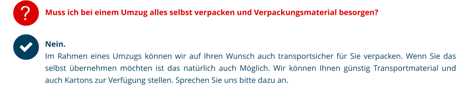 ? Muss ich bei einem Umzug alles selbst verpacken und Verpackungsmaterial besorgen? Nein. Im Rahmen eines Umzugs können wir auf Ihren Wunsch auch transportsicher für Sie verpacken. Wenn Sie das selbst übernehmen möchten ist das natürlich auch Möglich. Wir können Ihnen günstig Transportmaterial und auch Kartons zur Verfügung stellen. Sprechen Sie uns bitte dazu an.  