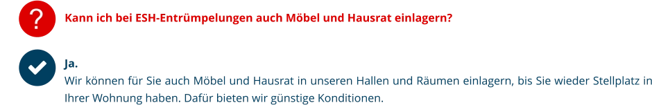 ? Kann ich bei ESH-Entrümpelungen auch Möbel und Hausrat einlagern? Ja. Wir können für Sie auch Möbel und Hausrat in unseren Hallen und Räumen einlagern, bis Sie wieder Stellplatz in Ihrer Wohnung haben. Dafür bieten wir günstige Konditionen.   