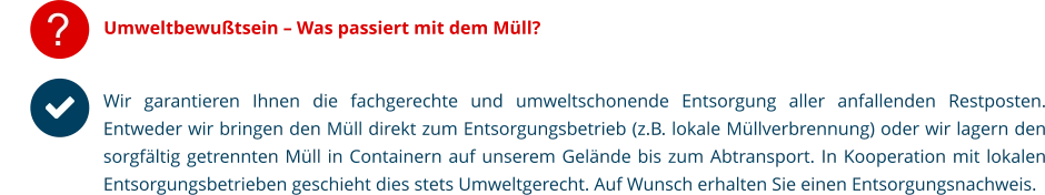 ? Umweltbewußtsein – Was passiert mit dem Müll? Wir garantieren Ihnen die fachgerechte und umweltschonende Entsorgung aller anfallenden Restposten. Entweder wir bringen den Müll direkt zum Entsorgungsbetrieb (z.B. lokale Müllverbrennung) oder wir lagern den sorgfältig getrennten Müll in Containern auf unserem Gelände bis zum Abtransport. In Kooperation mit lokalen Entsorgungsbetrieben geschieht dies stets Umweltgerecht. Auf Wunsch erhalten Sie einen Entsorgungsnachweis.     