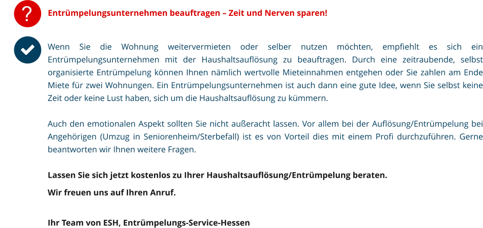 ? Entrümpelungsunternehmen beauftragen – Zeit und Nerven sparen! Wenn Sie die Wohnung weitervermieten oder selber nutzen möchten, empfiehlt es sich ein Entrümpelungsunternehmen mit der Haushaltsauflösung zu beauftragen. Durch eine zeitraubende, selbst organisierte Entrümpelung können Ihnen nämlich wertvolle Mieteinnahmen entgehen oder Sie zahlen am Ende Miete für zwei Wohnungen. Ein Entrümpelungsunternehmen ist auch dann eine gute Idee, wenn Sie selbst keine Zeit oder keine Lust haben, sich um die Haushaltsauflösung zu kümmern. Auch den emotionalen Aspekt sollten Sie nicht außeracht lassen. Vor allem bei der Auflösung/Entrümpelung bei Angehörigen (Umzug in Seniorenheim/Sterbefall) ist es von Vorteil dies mit einem Profi durchzuführen. Gerne beantworten wir Ihnen weitere Fragen.  Lassen Sie sich jetzt kostenlos zu Ihrer Haushaltsauflösung/Entrümpelung beraten.  Wir freuen uns auf Ihren Anruf.   Ihr Team von ESH, Entrümpelungs-Service-Hessen         