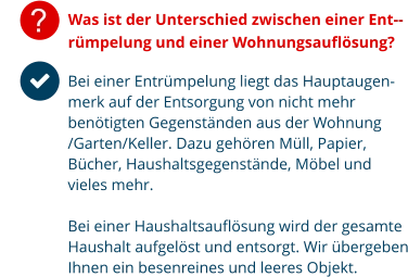 ? Was ist der Unterschied zwischen einer Ent--rümpelung und einer Wohnungsauflösung? Bei einer Entrümpelung liegt das Hauptaugen-merk auf der Entsorgung von nicht mehr benötigten Gegenständen aus der Wohnung /Garten/Keller. Dazu gehören Müll, Papier, Bücher, Haushaltsgegenstände, Möbel und vieles mehr.  Bei einer Haushaltsauflösung wird der gesamte Haushalt aufgelöst und entsorgt. Wir übergeben Ihnen ein besenreines und leeres Objekt.