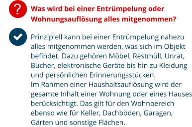? Was wird bei einer Entrümpelung oder Wohnungsauflösung alles mitgenommen?  Prinzipiell kann bei einer Entrümpelung nahezu alles mitgenommen werden, was sich im Objekt befindet. Dazu gehören Möbel, Restmüll, Unrat, Bücher, elektronische Geräte bis hin zu Kleidung und persönlichen Erinnerungsstücken. Im Rahmen einer Haushaltsauflösung wird der gesamte Inhalt einer Wohnung oder eines Hauses berücksichtigt. Das gilt für den Wohnbereich ebenso wie für Keller, Dachböden, Garagen, Gärten und sonstige Flächen.