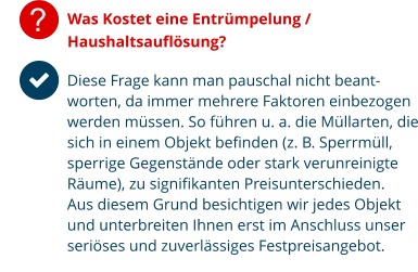 ? Was Kostet eine Entrümpelung / Haushaltsauflösung? Diese Frage kann man pauschal nicht beant-worten, da immer mehrere Faktoren einbezogen werden müssen. So führen u. a. die Müllarten, die sich in einem Objekt befinden (z. B. Sperrmüll, sperrige Gegenstände oder stark verunreinigte Räume), zu signifikanten Preisunterschieden.  Aus diesem Grund besichtigen wir jedes Objekt und unterbreiten Ihnen erst im Anschluss unser seriöses und zuverlässiges Festpreisangebot.