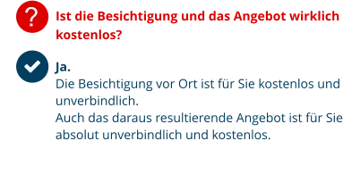 ? Ist die Besichtigung und das Angebot wirklich kostenlos? Ja.  Die Besichtigung vor Ort ist für Sie kostenlos und unverbindlich. Auch das daraus resultierende Angebot ist für Sie absolut unverbindlich und kostenlos.