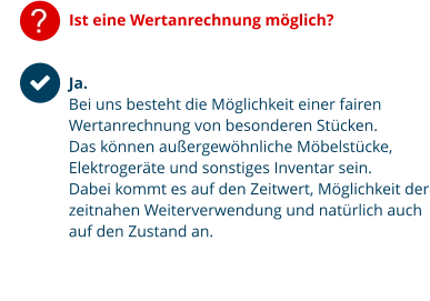 ? Ist eine Wertanrechnung möglich? Ja.  Bei uns besteht die Möglichkeit einer fairen Wertanrechnung von besonderen Stücken. Das können außergewöhnliche Möbelstücke, Elektrogeräte und sonstiges Inventar sein. Dabei kommt es auf den Zeitwert, Möglichkeit der zeitnahen Weiterverwendung und natürlich auch auf den Zustand an.
