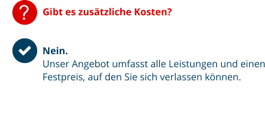 ? Gibt es zusätzliche Kosten?   Nein.  Unser Angebot umfasst alle Leistungen und einen Festpreis, auf den Sie sich verlassen können.